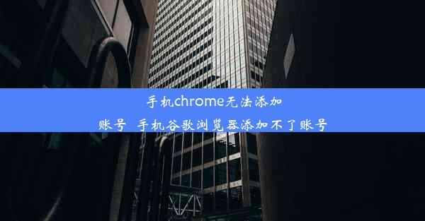 手机chrome无法添加账号_手机谷歌浏览器添加不了账号