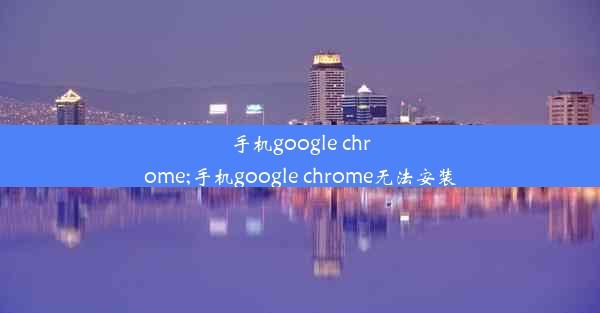 手机google chrome;手机google chrome无法安装