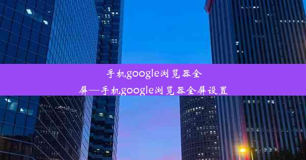 手机google浏览器全屏—手机google浏览器全屏设置