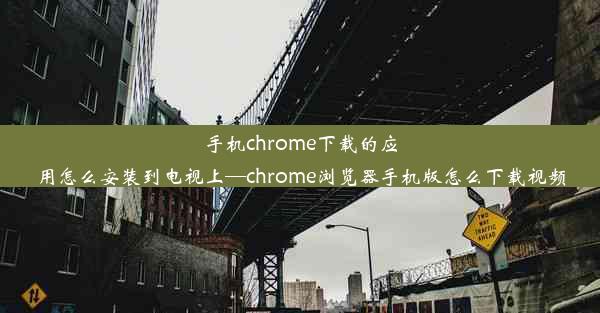 手机chrome下载的应用怎么安装到电视上—chrome浏览器手机版怎么下载视频