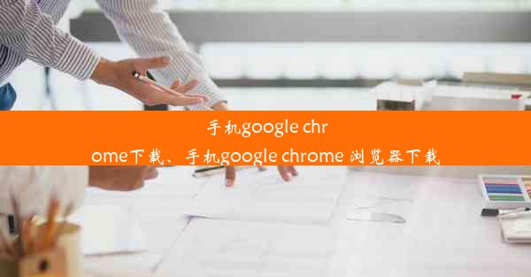 手机google chrome下载、手机google chrome 浏览器下载