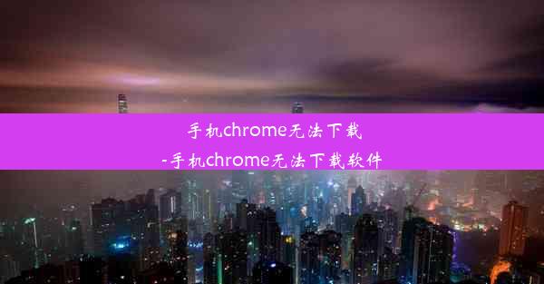 手机chrome无法下载-手机chrome无法下载软件