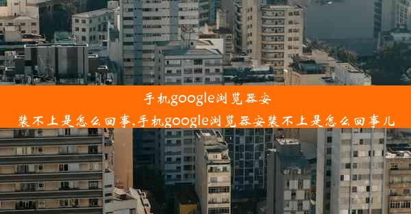 手机google浏览器安装不上是怎么回事,手机google浏览器安装不上是怎么回事儿