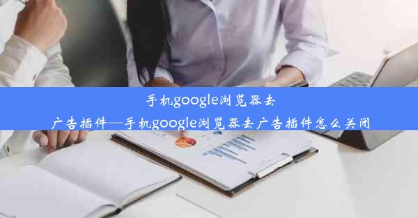 手机google浏览器去广告插件—手机google浏览器去广告插件怎么关闭