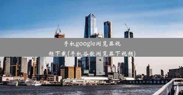 手机google浏览器视频下载(手机谷歌浏览器下视频)