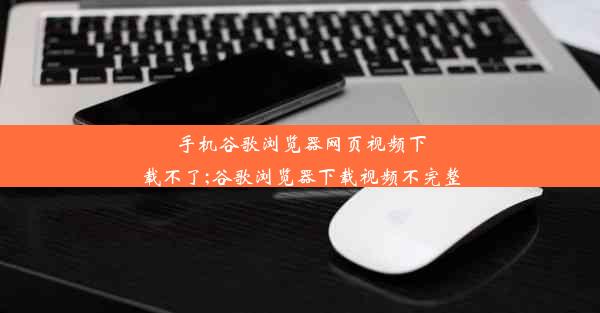 手机谷歌浏览器网页视频下载不了;谷歌浏览器下载视频不完整