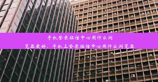 手机登录征信中心用什么浏览器最好、手机上登录征信中心用什么浏览器