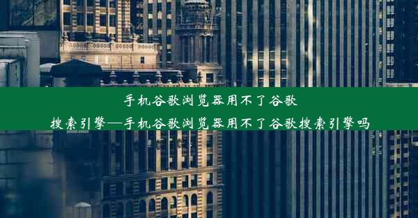 手机谷歌浏览器用不了谷歌搜索引擎—手机谷歌浏览器用不了谷歌搜索引擎吗