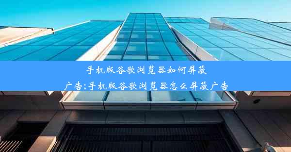 手机版谷歌浏览器如何屏蔽广告;手机版谷歌浏览器怎么屏蔽广告