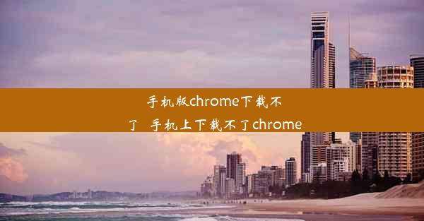 手机版chrome下载不了_手机上下载不了chrome