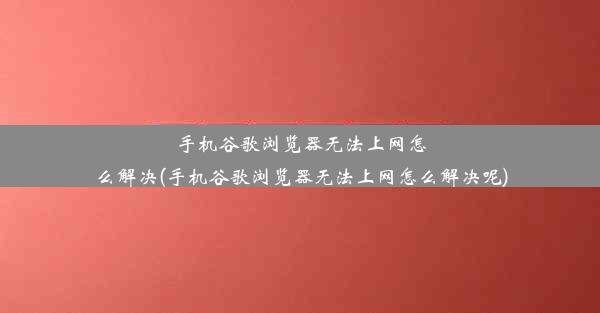 手机谷歌浏览器无法上网怎么解决(手机谷歌浏览器无法上网怎么解决呢)