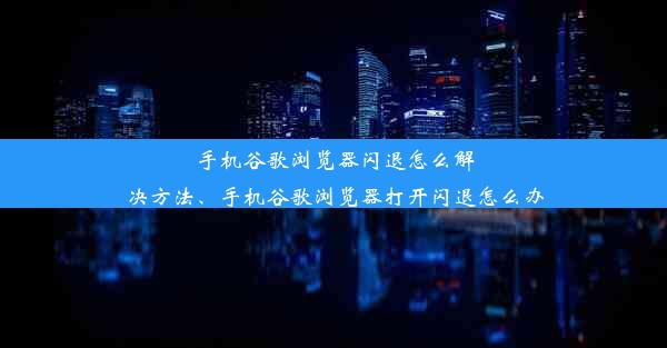 手机谷歌浏览器闪退怎么解决方法、手机谷歌浏览器打开闪退怎么办