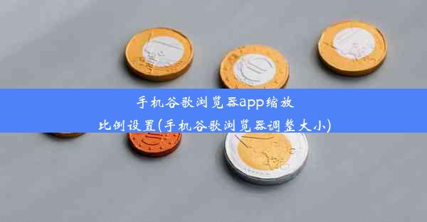 手机谷歌浏览器app缩放比例设置(手机谷歌浏览器调整大小)