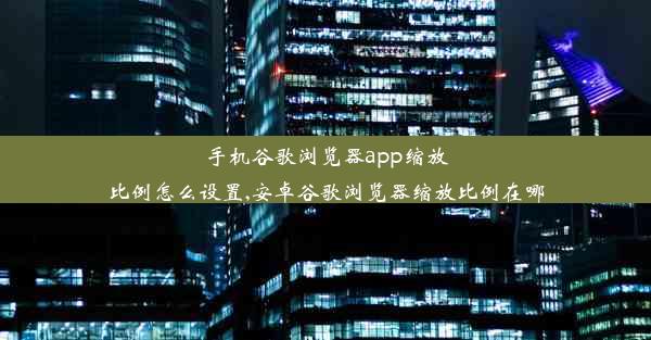 手机谷歌浏览器app缩放比例怎么设置,安卓谷歌浏览器缩放比例在哪