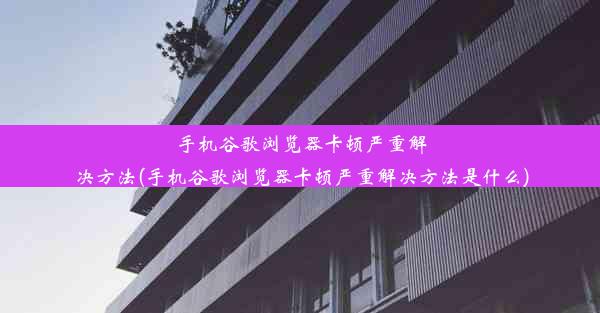 手机谷歌浏览器卡顿严重解决方法(手机谷歌浏览器卡顿严重解决方法是什么)