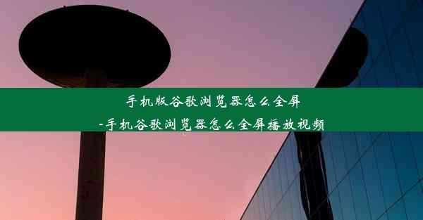 手机版谷歌浏览器怎么全屏-手机谷歌浏览器怎么全屏播放视频