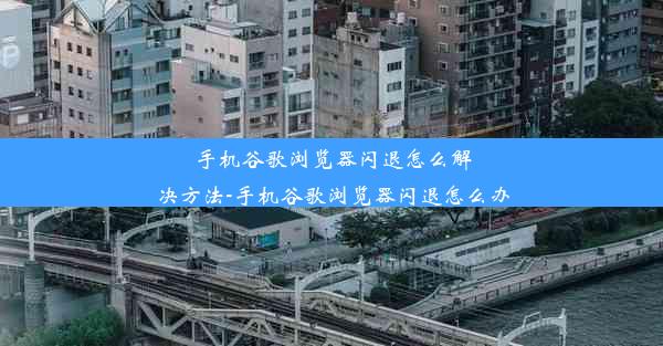 手机谷歌浏览器闪退怎么解决方法-手机谷歌浏览器闪退怎么办