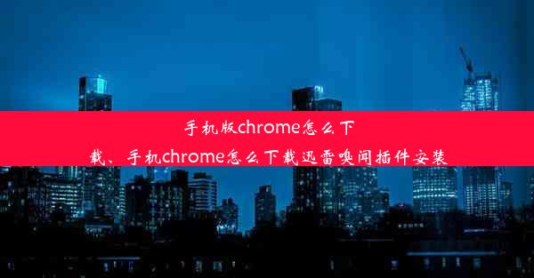 手机版chrome怎么下载、手机chrome怎么下载迅雷嗅闻插件安装