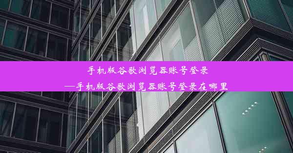 手机版谷歌浏览器账号登录—手机版谷歌浏览器账号登录在哪里