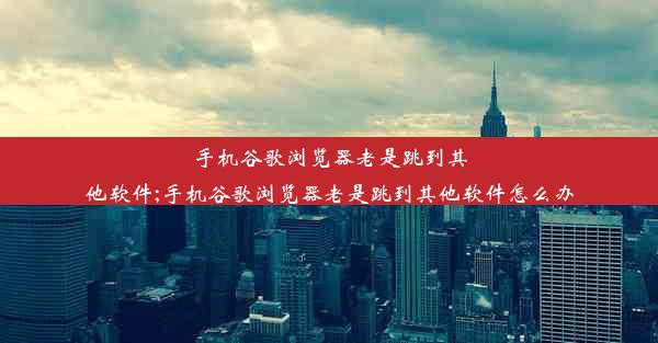 手机谷歌浏览器老是跳到其他软件;手机谷歌浏览器老是跳到其他软件怎么办