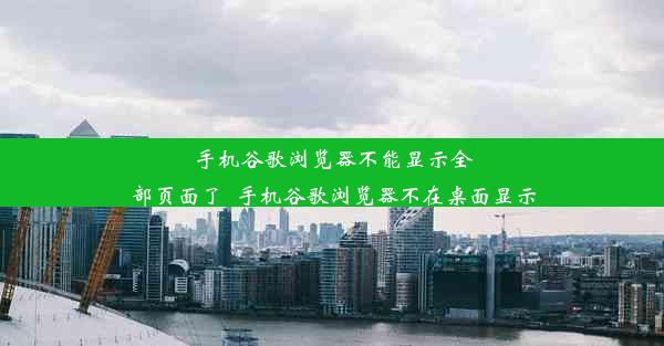 手机谷歌浏览器不能显示全部页面了_手机谷歌浏览器不在桌面显示