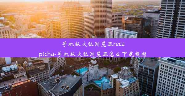 手机版火狐浏览器recaptcha-手机版火狐浏览器怎么下载视频