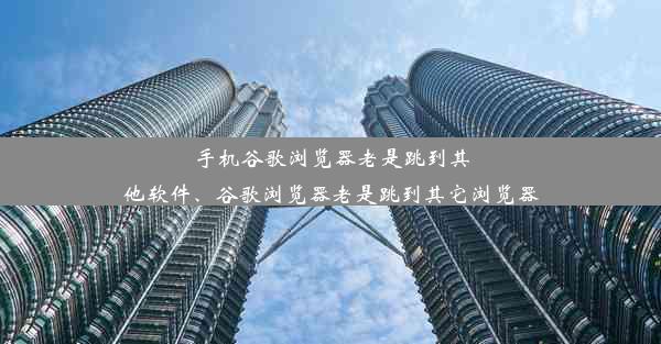 手机谷歌浏览器老是跳到其他软件、谷歌浏览器老是跳到其它浏览器