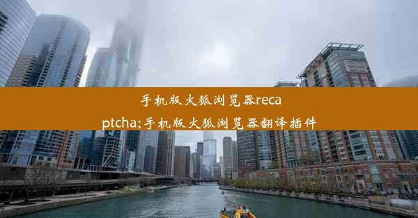 手机版火狐浏览器recaptcha;手机版火狐浏览器翻译插件