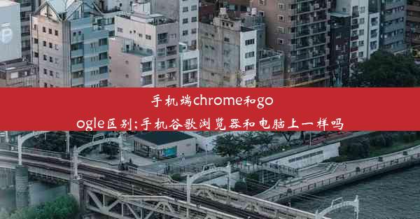 手机端chrome和google区别;手机谷歌浏览器和电脑上一样吗