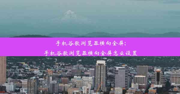 手机谷歌浏览器横向全屏;手机谷歌浏览器横向全屏怎么设置