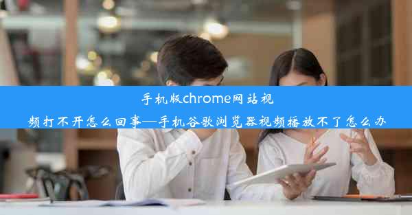 手机版chrome网站视频打不开怎么回事—手机谷歌浏览器视频播放不了怎么办