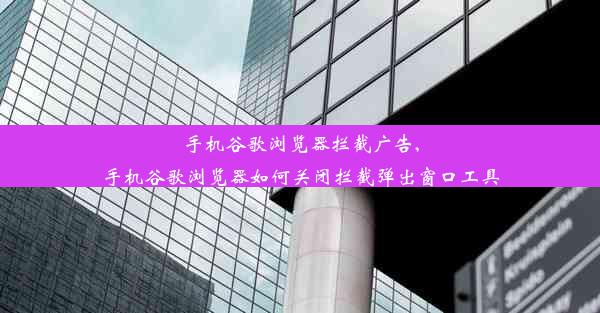 手机谷歌浏览器拦截广告,手机谷歌浏览器如何关闭拦截弹出窗口工具