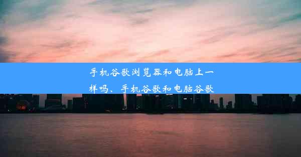 手机谷歌浏览器和电脑上一样吗、手机谷歌和电脑谷歌