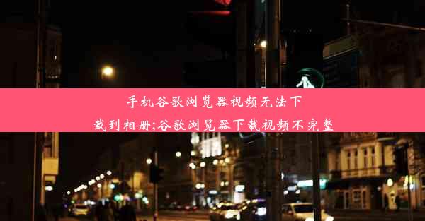 手机谷歌浏览器视频无法下载到相册;谷歌浏览器下载视频不完整