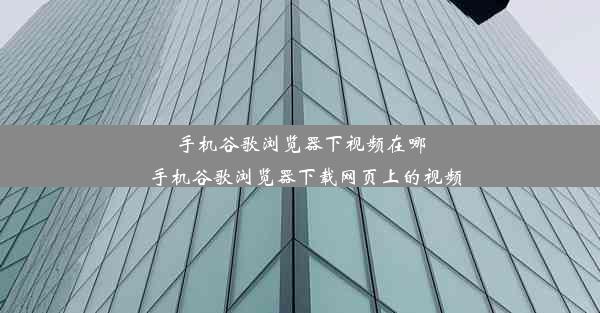 手机谷歌浏览器下视频在哪_手机谷歌浏览器下载网页上的视频