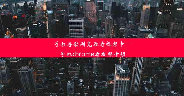 手机谷歌浏览器看视频卡—手机chrome看视频卡顿