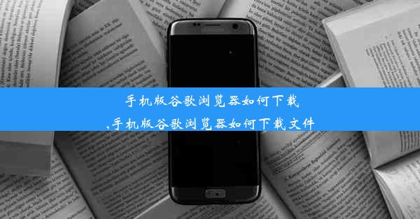 手机版谷歌浏览器如何下载,手机版谷歌浏览器如何下载文件