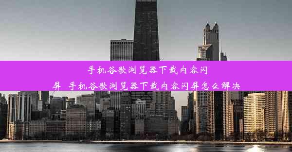 手机谷歌浏览器下载内容闪屏_手机谷歌浏览器下载内容闪屏怎么解决