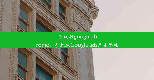 手机版google chrome、手机版Google ads无法登陆