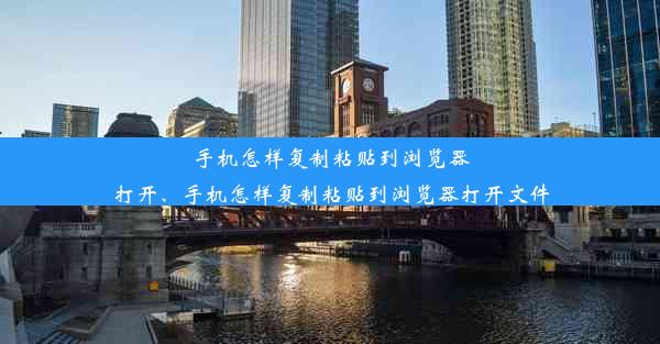 手机怎样复制粘贴到浏览器打开、手机怎样复制粘贴到浏览器打开文件