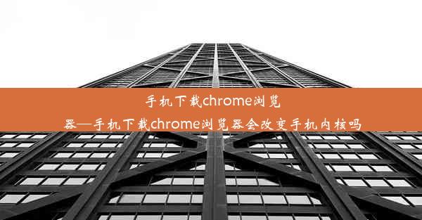 手机下载chrome浏览器—手机下载chrome浏览器会改变手机内核吗