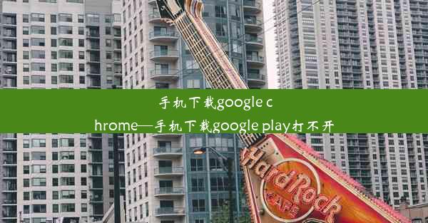 手机下载google chrome—手机下载google play打不开