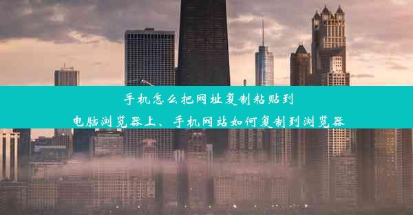 手机怎么把网址复制粘贴到电脑浏览器上、手机网站如何复制到浏览器