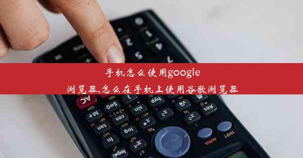 手机怎么使用google浏览器,怎么在手机上使用谷歌浏览器