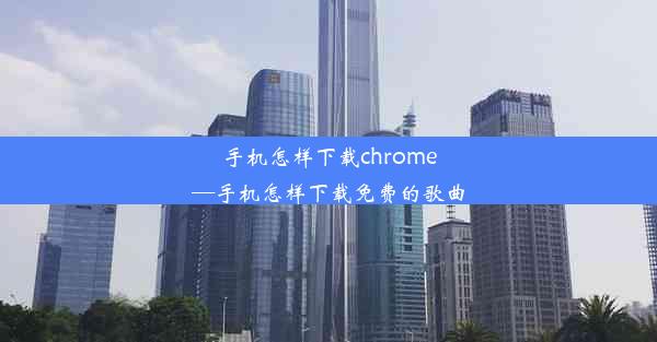 手机怎样下载chrome—手机怎样下载免费的歌曲