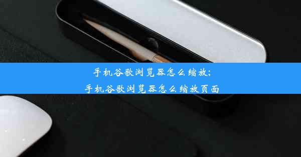 手机谷歌浏览器怎么缩放;手机谷歌浏览器怎么缩放页面