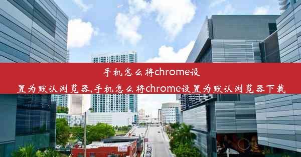 手机怎么将chrome设置为默认浏览器,手机怎么将chrome设置为默认浏览器下载