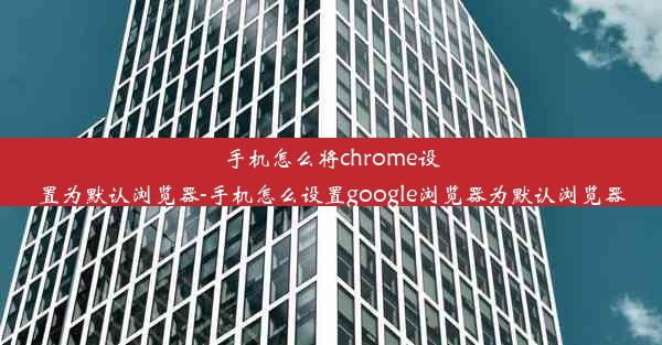 手机怎么将chrome设置为默认浏览器-手机怎么设置google浏览器为默认浏览器