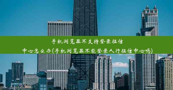 手机浏览器不支持登录征信中心怎么办(手机浏览器不能登录人行征信中心吗)