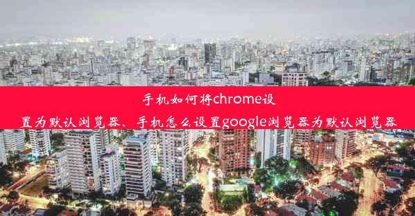 手机如何将chrome设置为默认浏览器、手机怎么设置google浏览器为默认浏览器